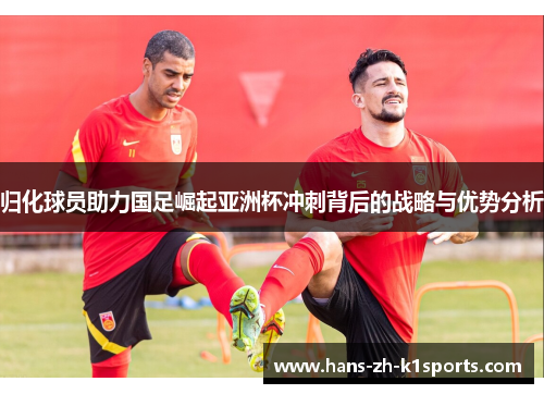 归化球员助力国足崛起亚洲杯冲刺背后的战略与优势分析