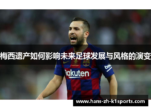 梅西遗产如何影响未来足球发展与风格的演变