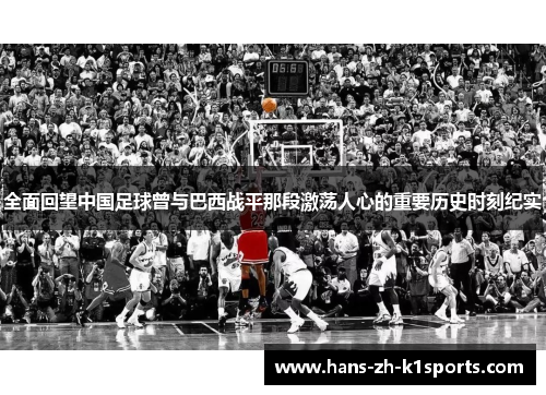 全面回望中国足球曾与巴西战平那段激荡人心的重要历史时刻纪实