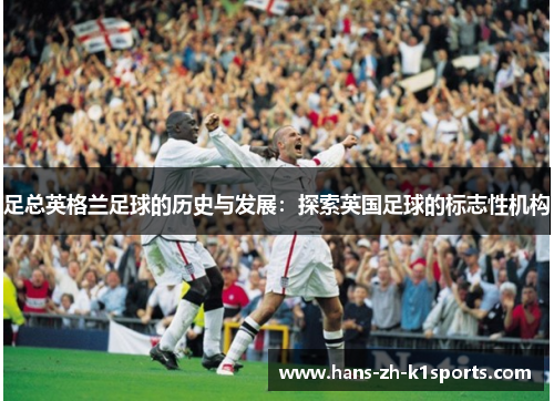 足总英格兰足球的历史与发展：探索英国足球的标志性机构