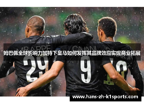 姆巴佩全球影响力加持下皇马如何发挥其品牌效应实现商业拓展 姆巴佩全球影响力加持下皇马如何发挥其品牌效应实现商业拓展