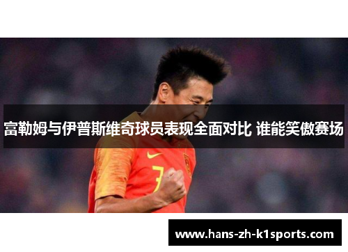 富勒姆与伊普斯维奇球员表现全面对比 谁能笑傲赛场 富勒姆与伊普斯维奇球员表现全面对比 谁能笑傲赛场