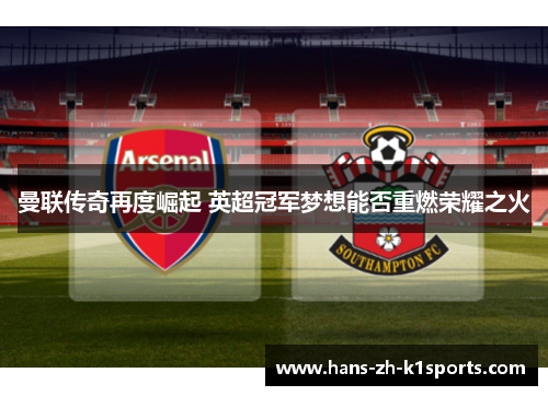 曼联传奇再度崛起 英超冠军梦想能否重燃荣耀之火 曼联传奇再度崛起 英超冠军梦想能否重燃荣耀之火
