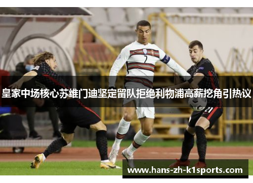 皇家中场核心苏维门迪坚定留队拒绝利物浦高薪挖角引热议 皇家中场核心苏维门迪坚定留队拒绝利物浦高薪挖角引热议
