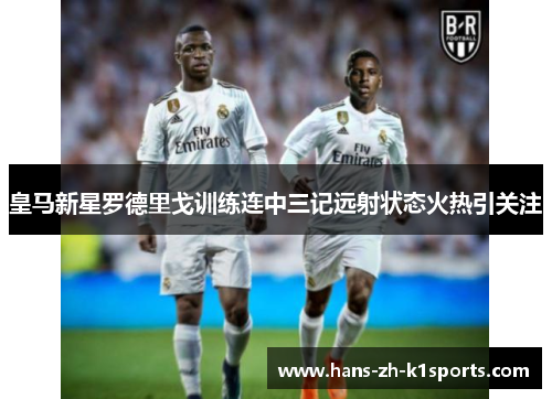 皇马新星罗德里戈训练连中三记远射状态火热引关注 皇马新星罗德里戈训练连中三记远射状态火热引关注